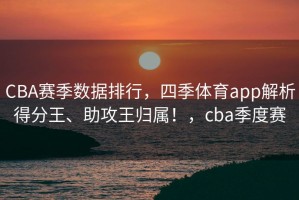 CBA赛季数据排行，四季体育app解析得分王、助攻王归属！，cba季度赛