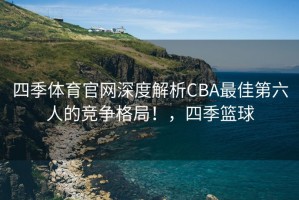 四季体育官网深度解析CBA最佳第六人的竞争格局！，四季篮球