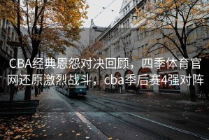CBA经典恩怨对决回顾，四季体育官网还原激烈战斗，cba季后赛4强对阵