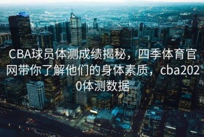 CBA球员体测成绩揭秘，四季体育官网带你了解他们的身体素质，cba2020体测数据