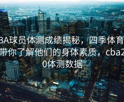 CBA球员体测成绩揭秘，四季体育官网带你了解他们的身体素质，cba2020体测数据