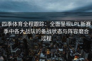 四季体育全程跟踪：全面呈现LPL新赛季中各大战队的备战状态与阵容磨合过程