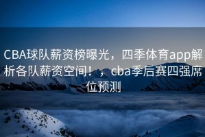CBA球队薪资榜曝光，四季体育app解析各队薪资空间！，cba季后赛四强席位预测