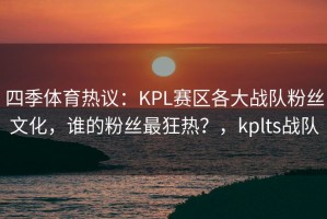 四季体育热议：KPL赛区各大战队粉丝文化，谁的粉丝最狂热？，kplts战队