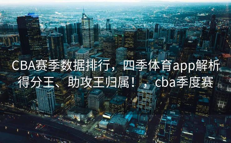 CBA赛季数据排行，四季体育app解析得分王、助攻王归属！，cba季度赛