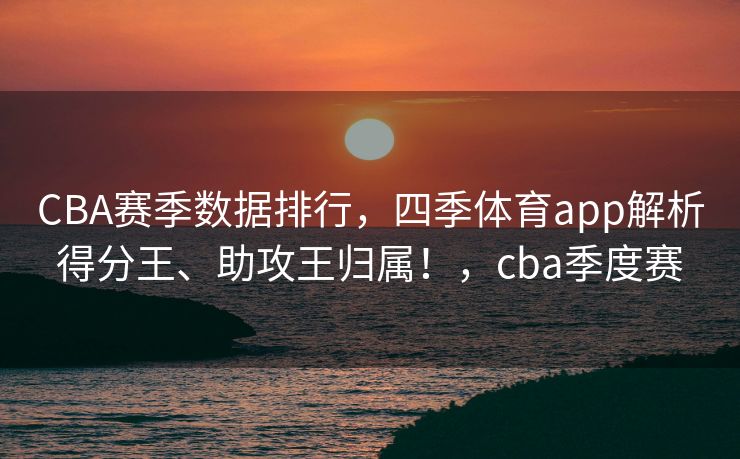CBA赛季数据排行，四季体育app解析得分王、助攻王归属！，cba季度赛