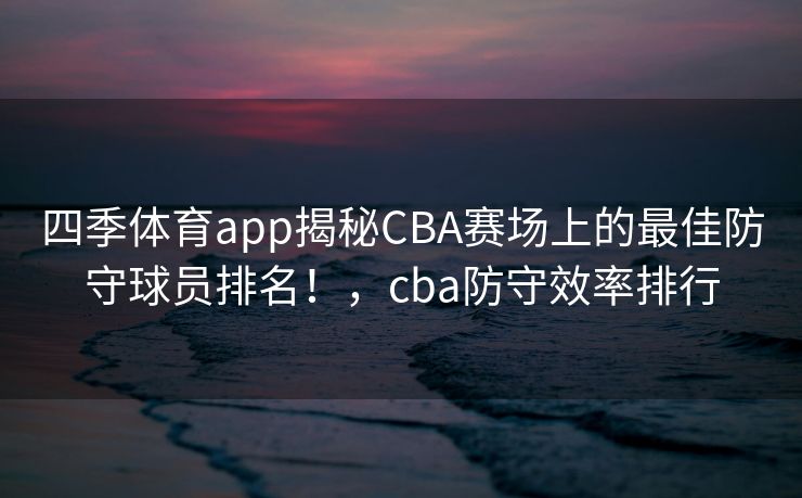 四季体育app揭秘CBA赛场上的最佳防守球员排名！，cba防守效率排行