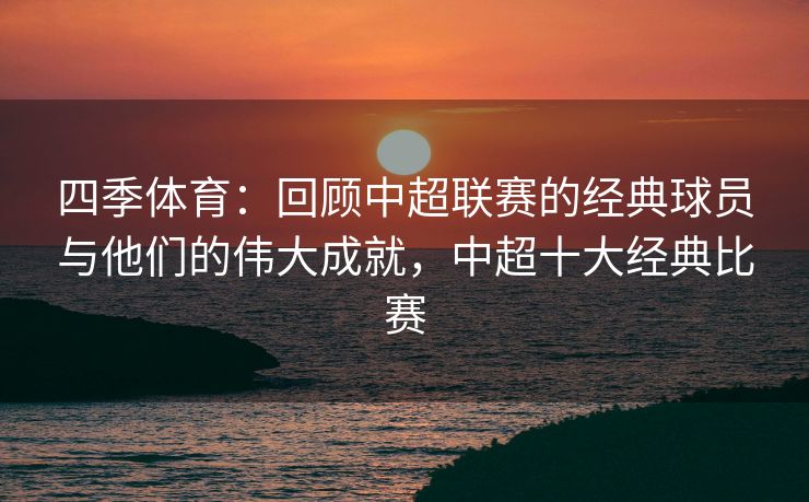 四季体育：回顾中超联赛的经典球员与他们的伟大成就，中超十大经典比赛
