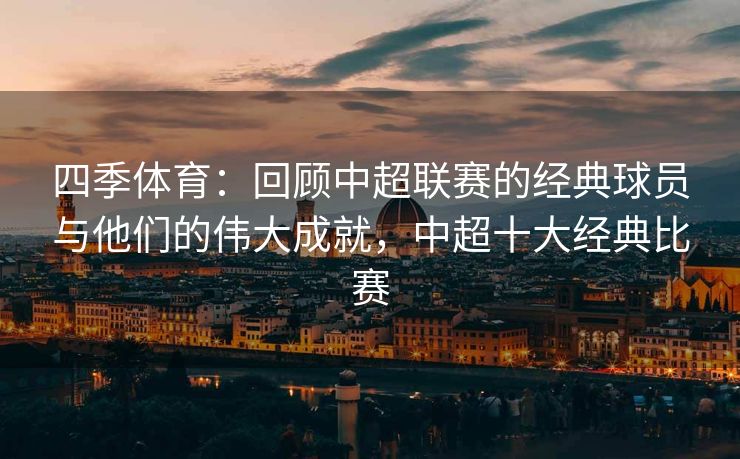 四季体育：回顾中超联赛的经典球员与他们的伟大成就，中超十大经典比赛