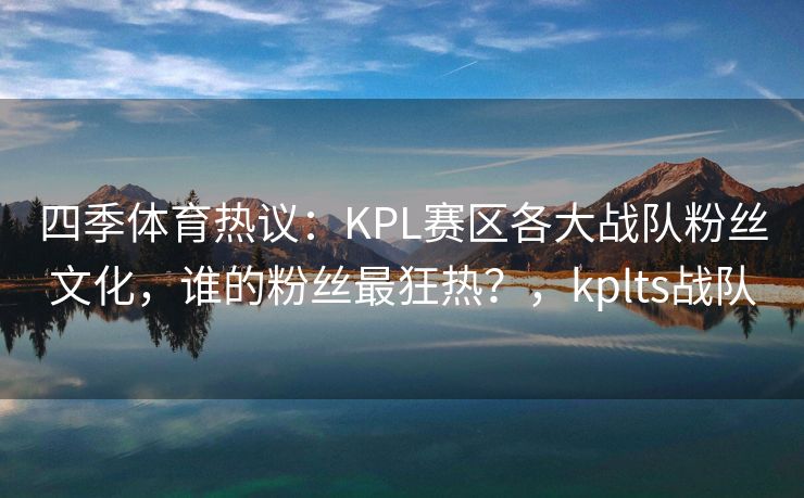 四季体育热议：KPL赛区各大战队粉丝文化，谁的粉丝最狂热？，kplts战队