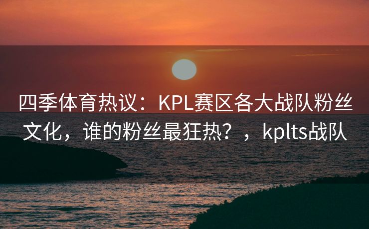 四季体育热议：KPL赛区各大战队粉丝文化，谁的粉丝最狂热？，kplts战队