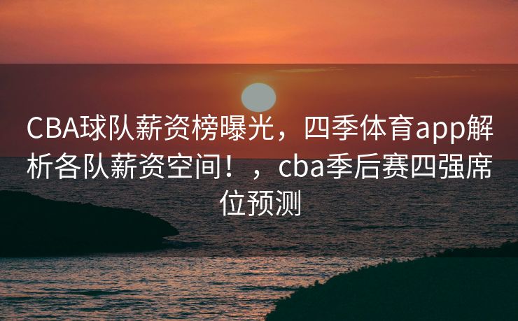 CBA球队薪资榜曝光，四季体育app解析各队薪资空间！，cba季后赛四强席位预测