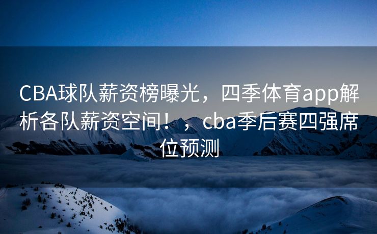CBA球队薪资榜曝光，四季体育app解析各队薪资空间！，cba季后赛四强席位预测