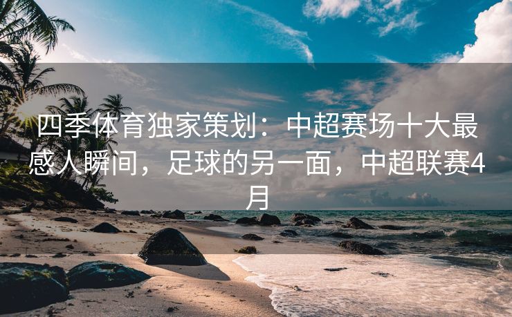 四季体育独家策划：中超赛场十大最感人瞬间，足球的另一面，中超联赛4月