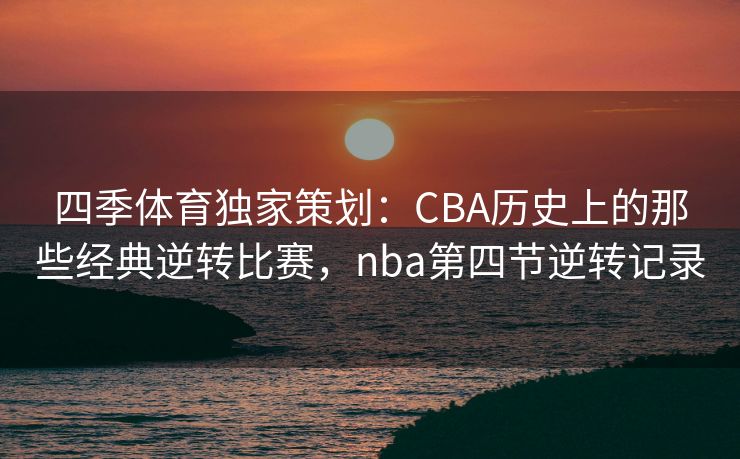 四季体育独家策划：CBA历史上的那些经典逆转比赛，nba第四节逆转记录