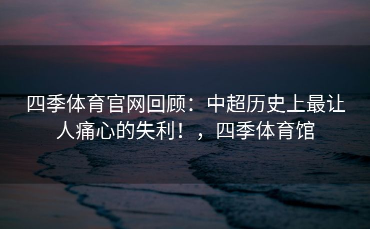四季体育官网回顾：中超历史上最让人痛心的失利！，四季体育馆