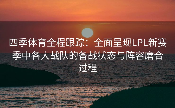 四季体育全程跟踪：全面呈现LPL新赛季中各大战队的备战状态与阵容磨合过程