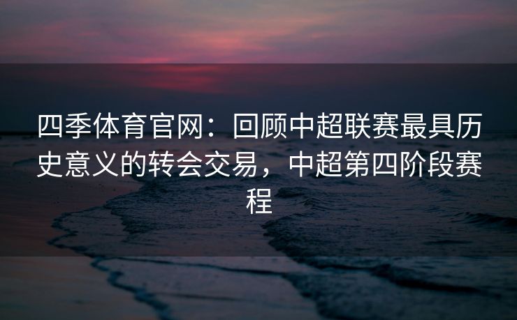 四季体育官网：回顾中超联赛最具历史意义的转会交易，中超第四阶段赛程