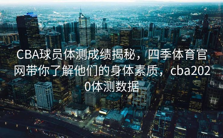 CBA球员体测成绩揭秘，四季体育官网带你了解他们的身体素质，cba2020体测数据