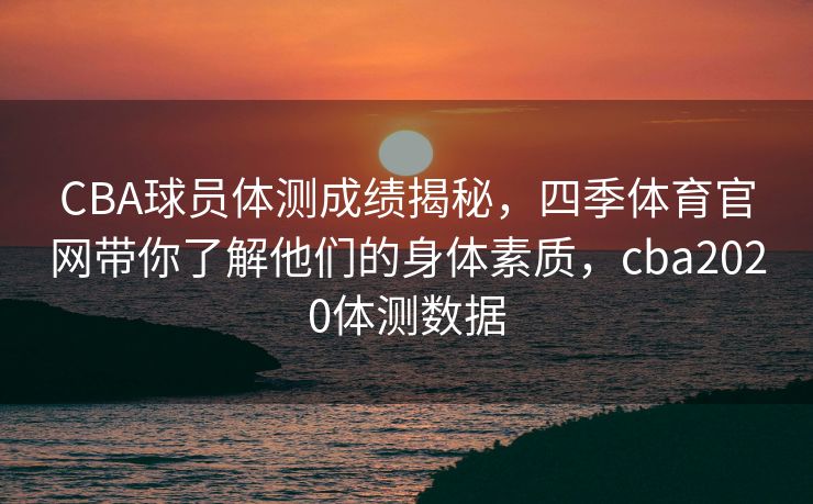 CBA球员体测成绩揭秘，四季体育官网带你了解他们的身体素质，cba2020体测数据