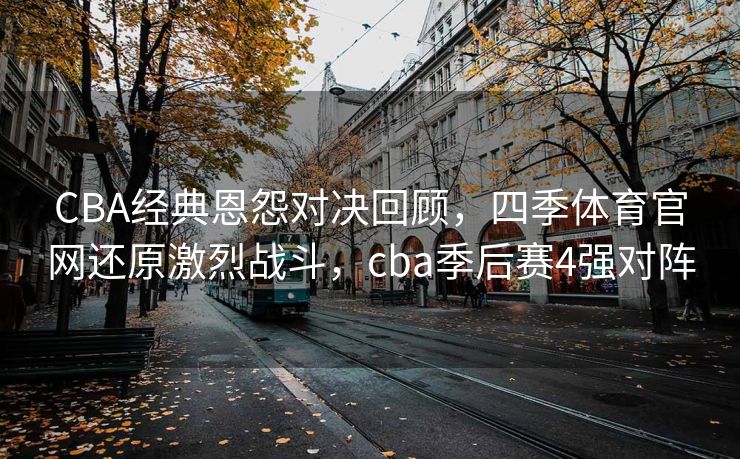 CBA经典恩怨对决回顾，四季体育官网还原激烈战斗，cba季后赛4强对阵