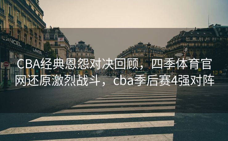 CBA经典恩怨对决回顾，四季体育官网还原激烈战斗，cba季后赛4强对阵